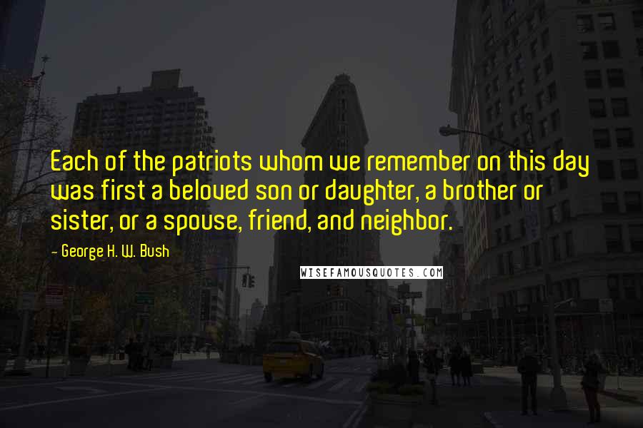 George H. W. Bush quotes: Each of the patriots whom we remember on this day was first a beloved son or daughter, a brother or sister, or a spouse, friend, and neighbor. George H. W. Bush quotes: Each of the patriots whom we remember on this day was first a beloved son or daughter, a brother or sister, or a spouse, friend, and neighbor.