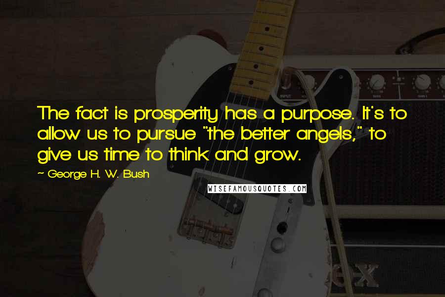 George H. W. Bush quotes: The fact is prosperity has a purpose. It's to allow us to pursue "the better angels," to give us time to think and grow. George H. W. Bush quotes: The fact is prosperity has a purpose. It's to allow us to pursue "the better angels," to give us time to think and grow.