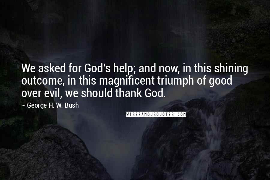 George H. W. Bush quotes: We asked for God's help; and now, in this shining outcome, in this magnificent triumph of good over evil, we should thank God. George H. W. Bush quotes: We asked for God's help; and now, in this shining outcome, in this magnificent triumph of good over evil, we should thank God.