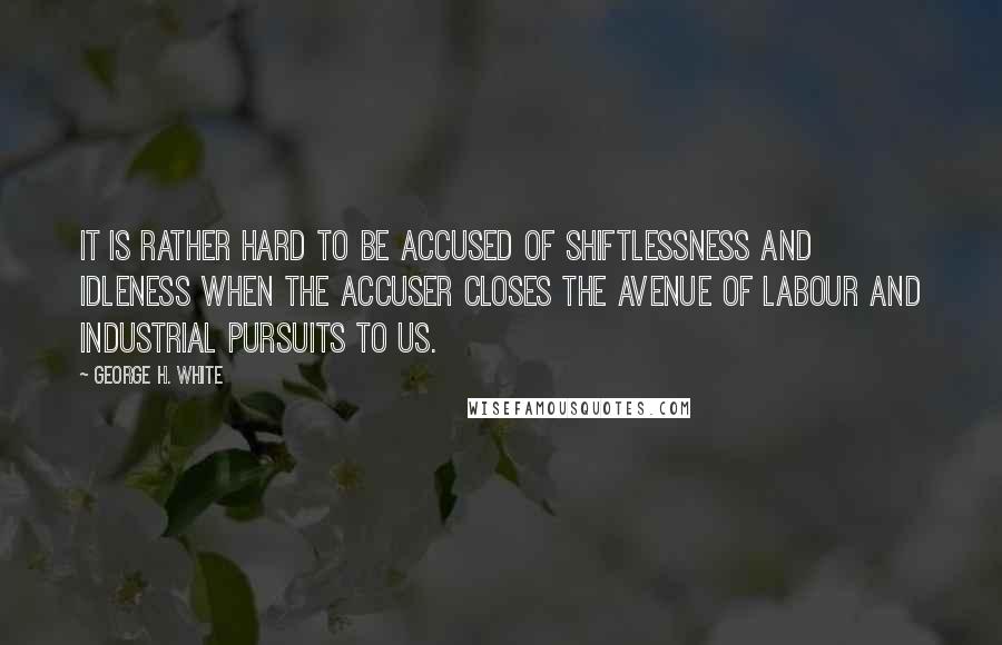 George H. White quotes: It is rather hard to be accused of shiftlessness and idleness when the accuser closes the avenue of labour and industrial pursuits to us. George H. White quotes: It is rather hard to be accused of shiftlessness and idleness when the accuser closes the avenue of labour and industrial pursuits to us.