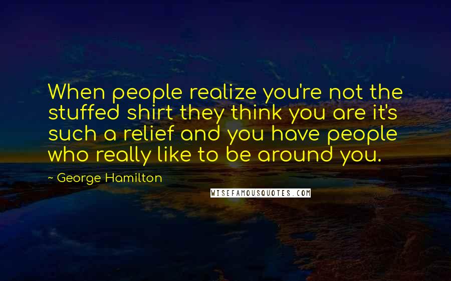 George Hamilton quotes: When people realize you're not the stuffed shirt they think you are it's such a relief and you have people who really like to be around you. George Hamilton quotes: When people realize you're not the stuffed shirt they think you are it's such a relief and you have people who really like to be around you.