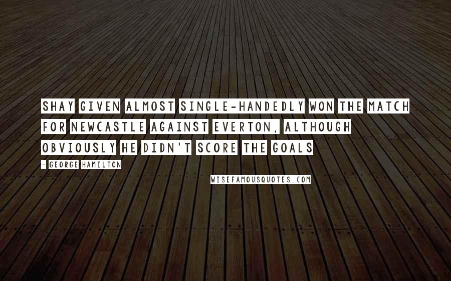 George Hamilton quotes: Shay Given almost single-handedly won the match for Newcastle against Everton, although obviously he didn't score the goals George Hamilton quotes: Shay Given almost single-handedly won the match for Newcastle against Everton, although obviously he didn't score the goals