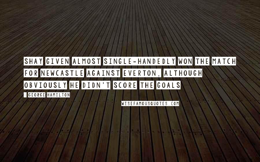 George Hamilton quotes: Shay Given almost single-handedly won the match for Newcastle against Everton, although obviously he didn't score the goals