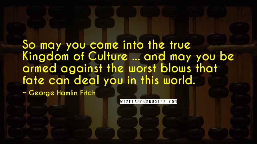George Hamlin Fitch quotes: So may you come into the true Kingdom of Culture ... and may you be armed against the worst blows that fate can deal you in this world.