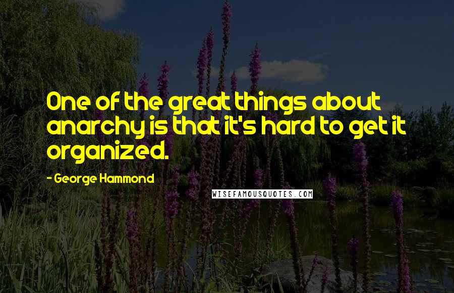 George Hammond quotes: One of the great things about anarchy is that it's hard to get it organized.