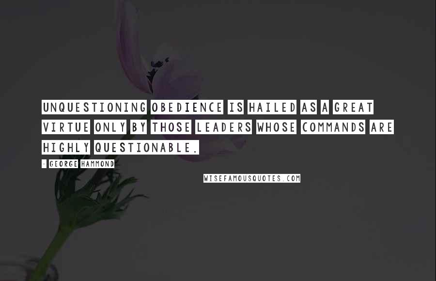 George Hammond quotes: Unquestioning obedience is hailed as a great virtue only by those leaders whose commands are highly questionable.