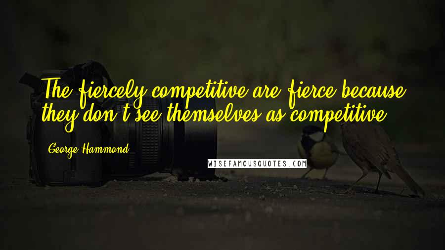 George Hammond quotes: The fiercely competitive are fierce because they don't see themselves as competitive.