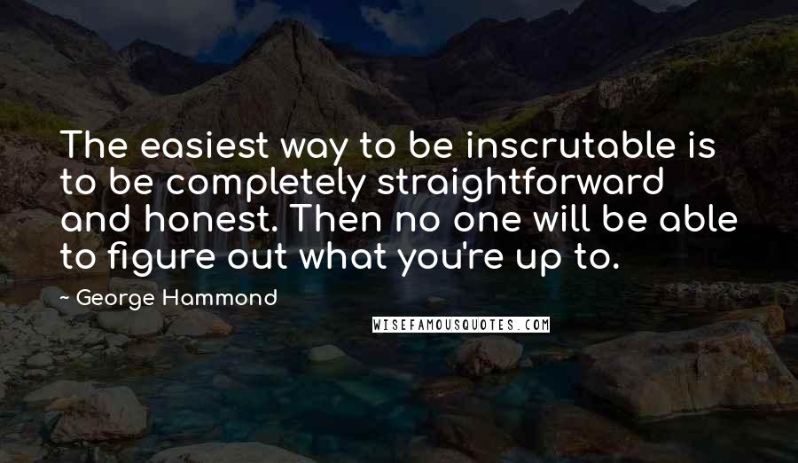 George Hammond quotes: The easiest way to be inscrutable is to be completely straightforward and honest. Then no one will be able to figure out what you're up to.