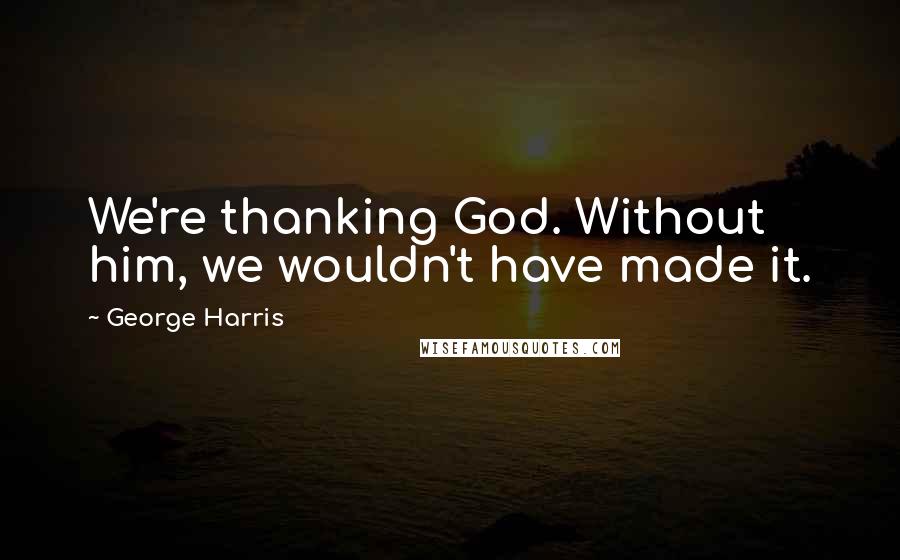 George Harris quotes: We're thanking God. Without him, we wouldn't have made it.