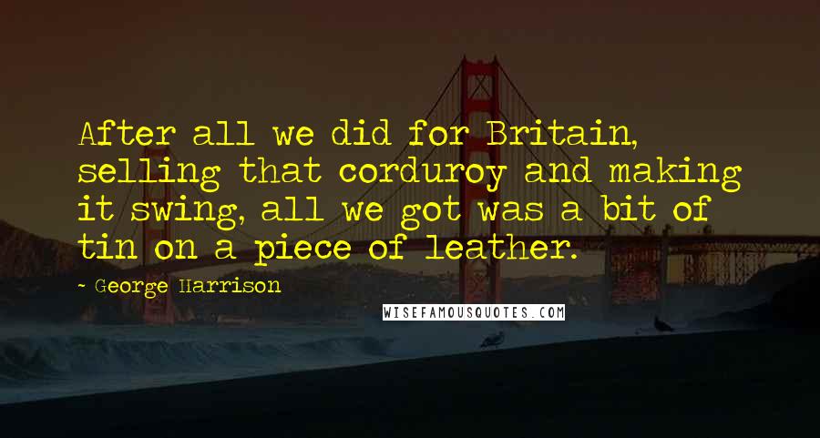 George Harrison quotes: After all we did for Britain, selling that corduroy and making it swing, all we got was a bit of tin on a piece of leather. George Harrison quotes: After all we did for Britain, selling that corduroy and making it swing, all we got was a bit of tin on a piece of leather.