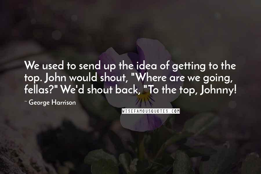 George Harrison quotes: We used to send up the idea of getting to the top. John would shout, "Where are we going, fellas?" We'd shout back, "To the top, Johnny! George Harrison quotes: We used to send up the idea of getting to the top. John would shout, "Where are we going, fellas?" We'd shout back, "To the top, Johnny!