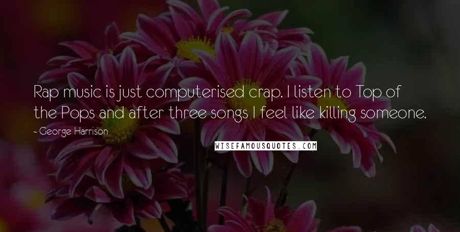 George Harrison quotes: Rap music is just computerised crap. I listen to Top of the Pops and after three songs I feel like killing someone. George Harrison quotes: Rap music is just computerised crap. I listen to Top of the Pops and after three songs I feel like killing someone.