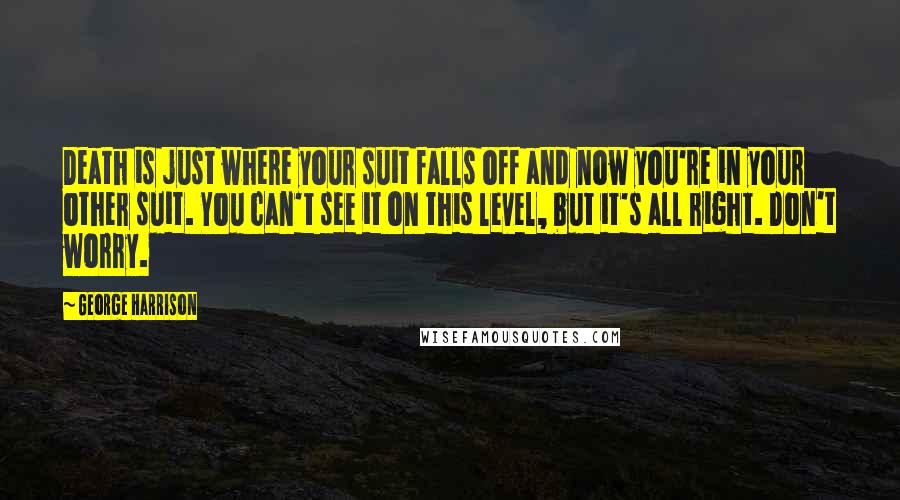 George Harrison quotes: Death is just where your suit falls off and now you're in your other suit. You can't see it on this level, but it's all right. Don't worry. George Harrison quotes: Death is just where your suit falls off and now you're in your other suit. You can't see it on this level, but it's all right. Don't worry.