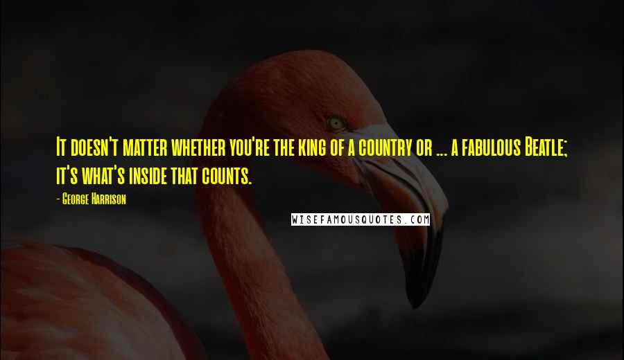 George Harrison quotes: It doesn't matter whether you're the king of a country or ... a fabulous Beatle; it's what's inside that counts. George Harrison quotes: It doesn't matter whether you're the king of a country or ... a fabulous Beatle; it's what's inside that counts.