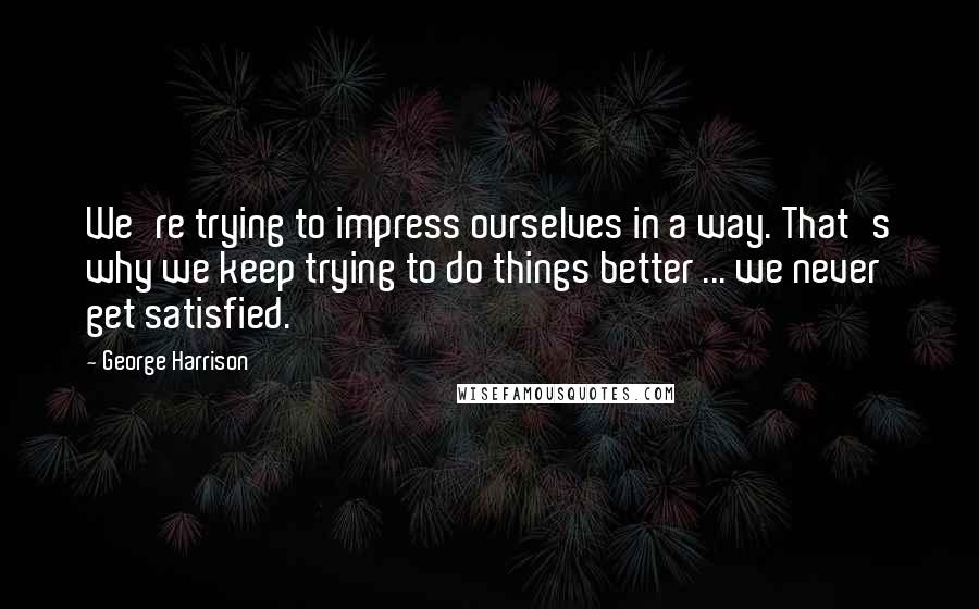 George Harrison quotes: We're trying to impress ourselves in a way. That's why we keep trying to do things better ... we never get satisfied. George Harrison quotes: We're trying to impress ourselves in a way. That's why we keep trying to do things better ... we never get satisfied.