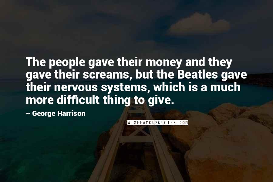 George Harrison quotes: The people gave their money and they gave their screams, but the Beatles gave their nervous systems, which is a much more difficult thing to give. George Harrison quotes: The people gave their money and they gave their screams, but the Beatles gave their nervous systems, which is a much more difficult thing to give.