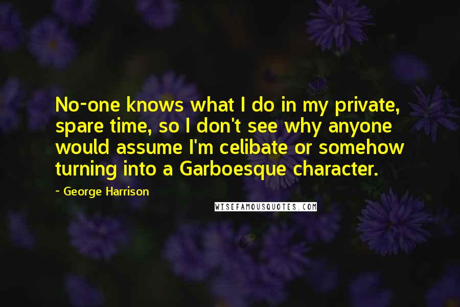 George Harrison quotes: No-one knows what I do in my private, spare time, so I don't see why anyone would assume I'm celibate or somehow turning into a Garboesque character. George Harrison quotes: No-one knows what I do in my private, spare time, so I don't see why anyone would assume I'm celibate or somehow turning into a Garboesque character.