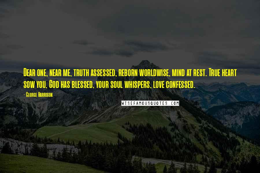 George Harrison quotes: Dear one, near me, truth assessed, reborn worldwise, mind at rest. True heart sow you, God has blessed, your soul whispers, love confessed. George Harrison quotes: Dear one, near me, truth assessed, reborn worldwise, mind at rest. True heart sow you, God has blessed, your soul whispers, love confessed.
