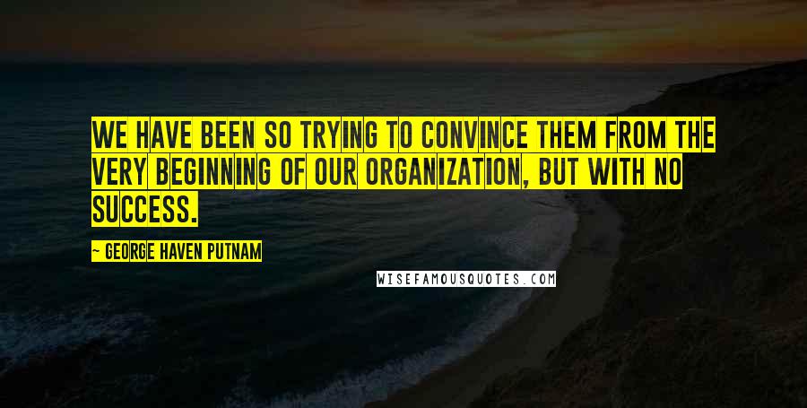 George Haven Putnam quotes: We have been so trying to convince them from the very beginning of our organization, but with no success. George Haven Putnam quotes: We have been so trying to convince them from the very beginning of our organization, but with no success.
