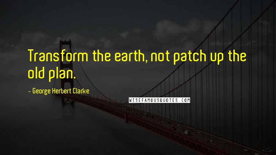 George Herbert Clarke quotes: Transform the earth, not patch up the old plan.