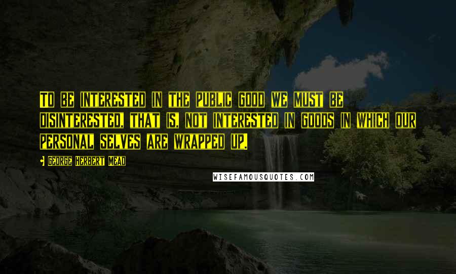 George Herbert Mead quotes: To be interested in the public good we must be disinterested, that is, not interested in goods in which our personal selves are wrapped up.