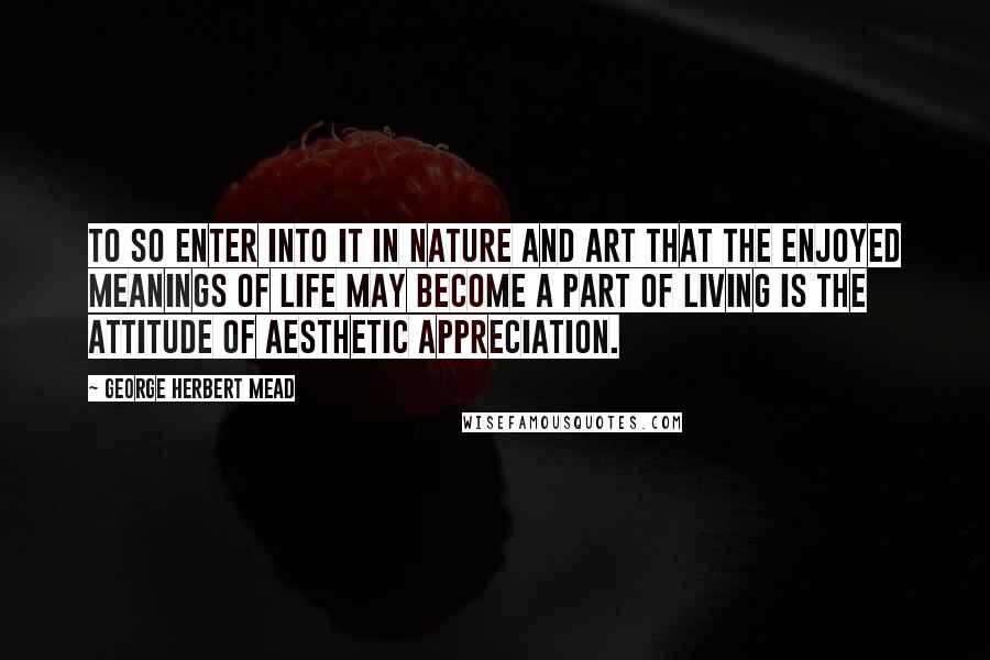 George Herbert Mead quotes: To so enter into it in nature and art that the enjoyed meanings of life may become a part of living is the attitude of aesthetic appreciation.