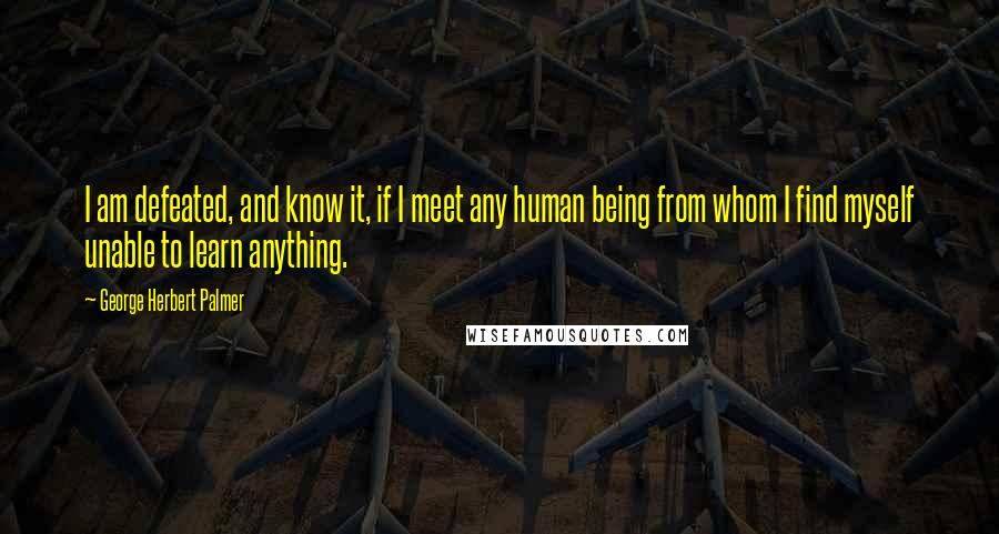 George Herbert Palmer quotes: I am defeated, and know it, if I meet any human being from whom I find myself unable to learn anything.