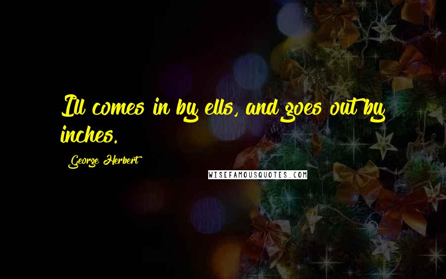 George Herbert quotes: Ill comes in by ells, and goes out by inches.