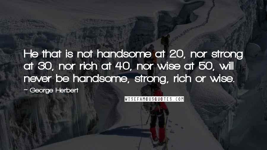 George Herbert quotes: He that is not handsome at 20, nor strong at 30, nor rich at 40, nor wise at 50, will never be handsome, strong, rich or wise.