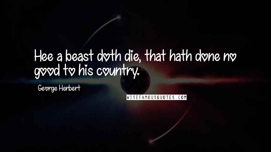 George Herbert quotes: Hee a beast doth die, that hath done no good to his country.