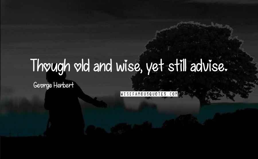 George Herbert quotes: Though old and wise, yet still advise.