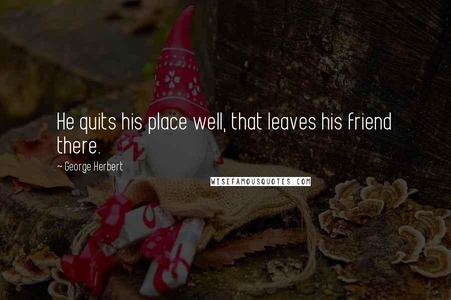 George Herbert quotes: He quits his place well, that leaves his friend there.