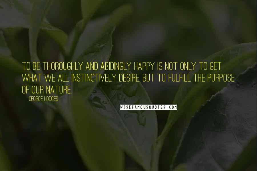 George Hodges quotes: To be thoroughly and abidingly happy is not only to get what we all instinctively desire, but to fulfill the purpose of our nature.