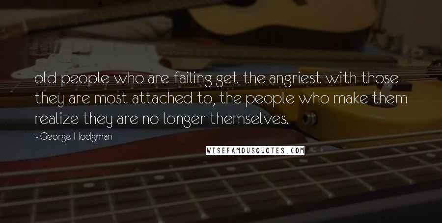 George Hodgman quotes: old people who are failing get the angriest with those they are most attached to, the people who make them realize they are no longer themselves.