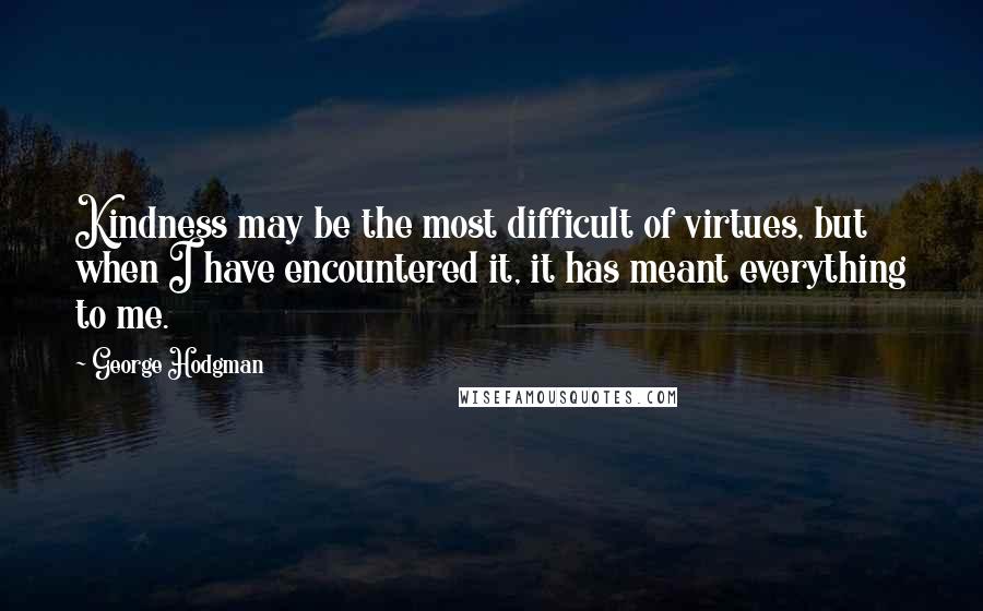 George Hodgman quotes: Kindness may be the most difficult of virtues, but when I have encountered it, it has meant everything to me.