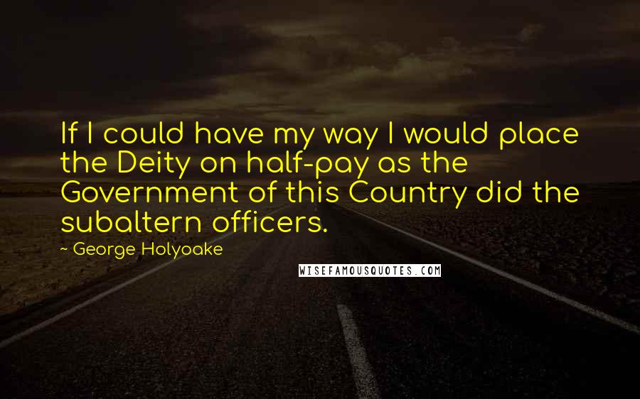 George Holyoake quotes: If I could have my way I would place the Deity on half-pay as the Government of this Country did the subaltern officers.