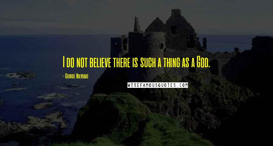 George Holyoake quotes: I do not believe there is such a thing as a God.