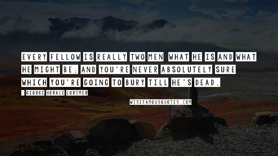 George Horace Lorimer quotes: Every fellow is really two men what he is and what he might be; and you're never absolutely sure which you're going to bury till he's dead.