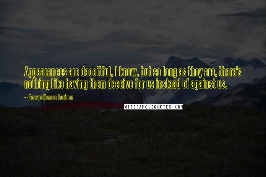 George Horace Lorimer quotes: Appearances are deceitful, I know, but so long as they are, there's nothing like having them deceive for us instead of against us. George Horace Lorimer quotes: Appearances are deceitful, I know, but so long as they are, there's nothing like having them deceive for us instead of against us.