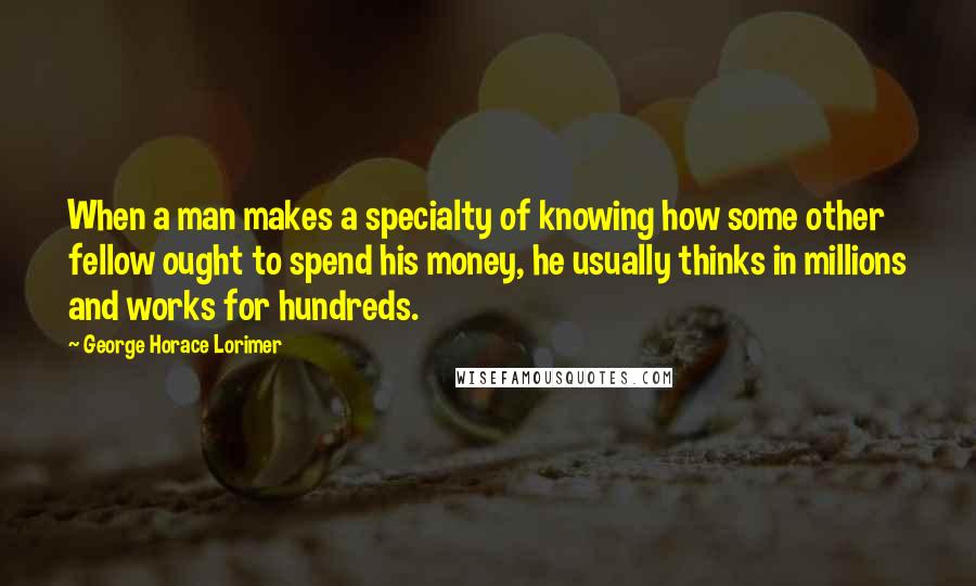 George Horace Lorimer quotes: When a man makes a specialty of knowing how some other fellow ought to spend his money, he usually thinks in millions and works for hundreds.