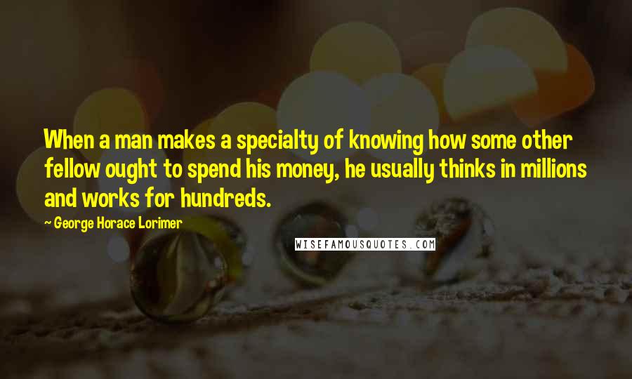 George Horace Lorimer quotes: When a man makes a specialty of knowing how some other fellow ought to spend his money, he usually thinks in millions and works for hundreds. George Horace Lorimer quotes: When a man makes a specialty of knowing how some other fellow ought to spend his money, he usually thinks in millions and works for hundreds.