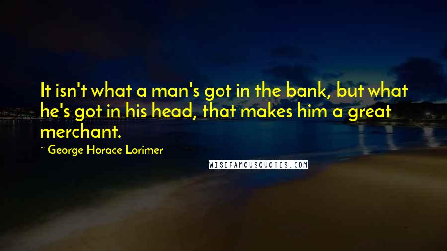 George Horace Lorimer quotes: It isn't what a man's got in the bank, but what he's got in his head, that makes him a great merchant. George Horace Lorimer quotes: It isn't what a man's got in the bank, but what he's got in his head, that makes him a great merchant.