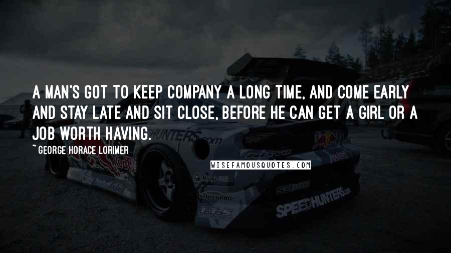 George Horace Lorimer quotes: A man's got to keep company a long time, and come early and stay late and sit close, before he can get a girl or a job worth having. George Horace Lorimer quotes: A man's got to keep company a long time, and come early and stay late and sit close, before he can get a girl or a job worth having.