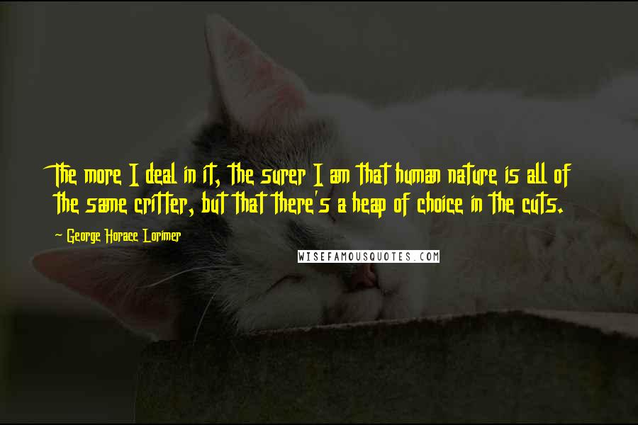 George Horace Lorimer quotes: The more I deal in it, the surer I am that human nature is all of the same critter, but that there's a heap of choice in the cuts. George Horace Lorimer quotes: The more I deal in it, the surer I am that human nature is all of the same critter, but that there's a heap of choice in the cuts.