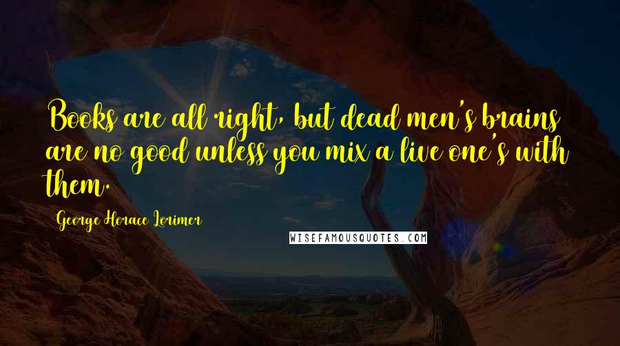 George Horace Lorimer quotes: Books are all right, but dead men's brains are no good unless you mix a live one's with them.