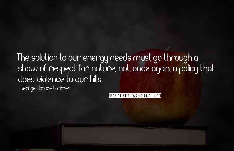 George Horace Lorimer quotes: The solution to our energy needs must go through a show of respect for nature, not, once again, a policy that does violence to our hills. George Horace Lorimer quotes: The solution to our energy needs must go through a show of respect for nature, not, once again, a policy that does violence to our hills.