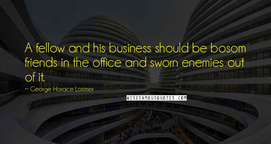 George Horace Lorimer quotes: A fellow and his business should be bosom friends in the office and sworn enemies out of it.