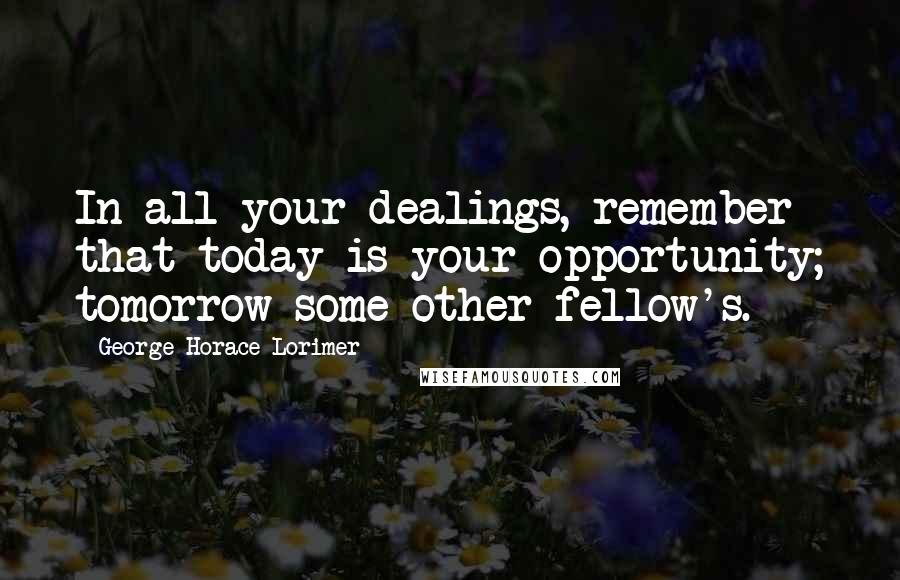 George Horace Lorimer quotes: In all your dealings, remember that today is your opportunity; tomorrow some other fellow's.