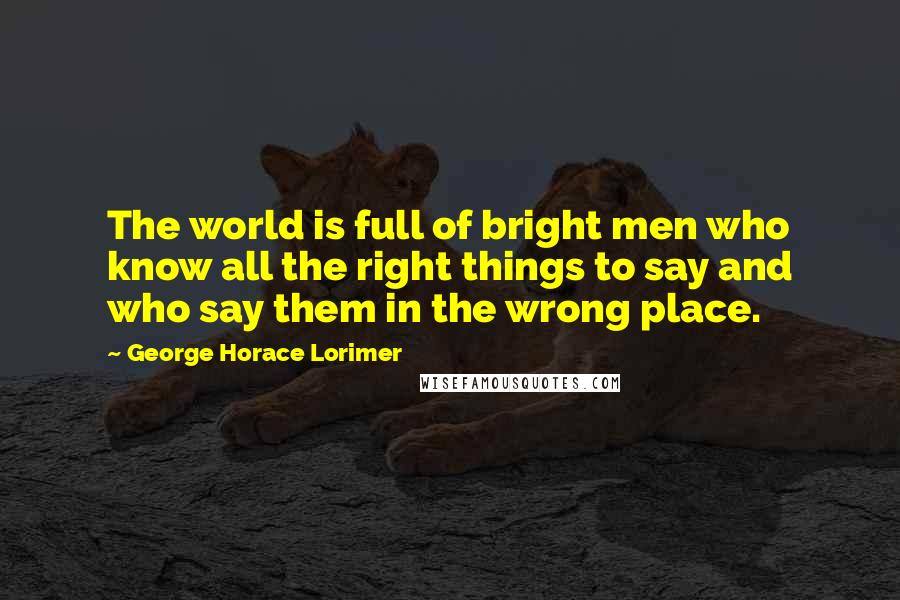 George Horace Lorimer quotes: The world is full of bright men who know all the right things to say and who say them in the wrong place.