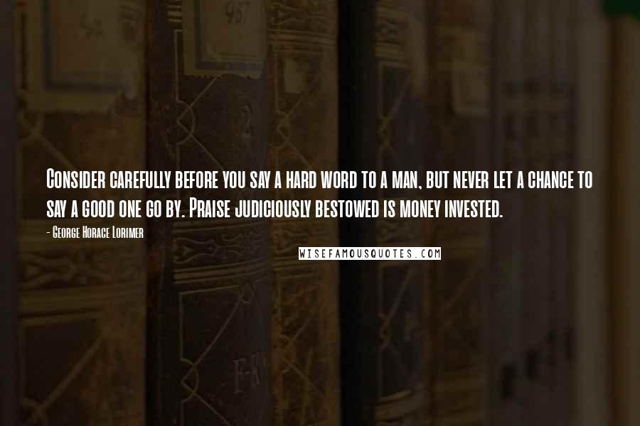 George Horace Lorimer quotes: Consider carefully before you say a hard word to a man, but never let a chance to say a good one go by. Praise judiciously bestowed is money invested.